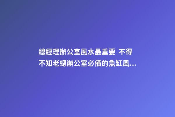 總經理辦公室風水最重要  不得不知老總辦公室必備的魚缸風水寶物